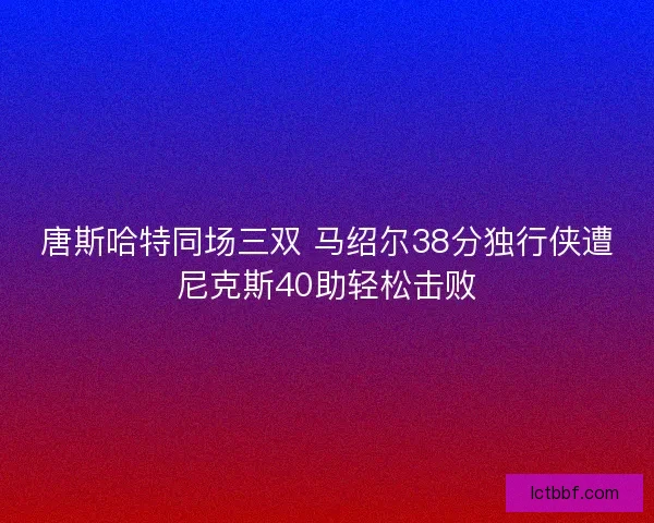 唐斯哈特同场三双 马绍尔38分独行侠遭尼克斯40助轻松击败