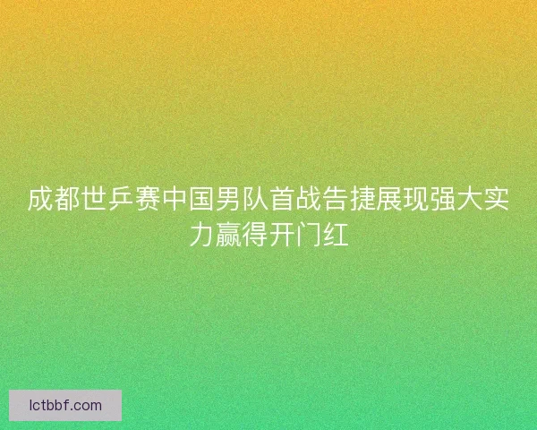 成都世乒赛中国男队首战告捷展现强大实力赢得开门红