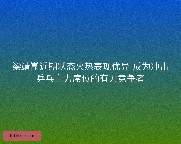 梁靖崑近期状态火热表现优异 成为冲击乒乓主力席位的有力竞争者 梁靖崑近期状态火热表现优异 成为冲击乒乓主力席位的有力竞争者