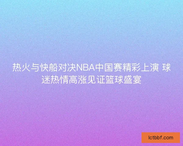 热火与快船对决NBA中国赛精彩上演 球迷热情高涨见证篮球盛宴