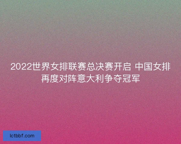 2022世界女排联赛总决赛开启 中国女排再度对阵意大利争夺冠军