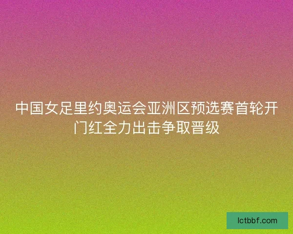 中国女足里约奥运会亚洲区预选赛首轮开门红全力出击争取晋级