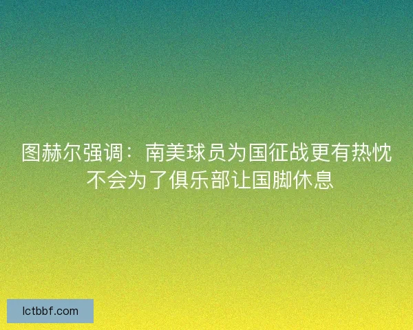 图赫尔强调：南美球员为国征战更有热忱 不会为了俱乐部让国脚休息