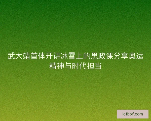 武大靖首体开讲冰雪上的思政课分享奥运精神与时代担当