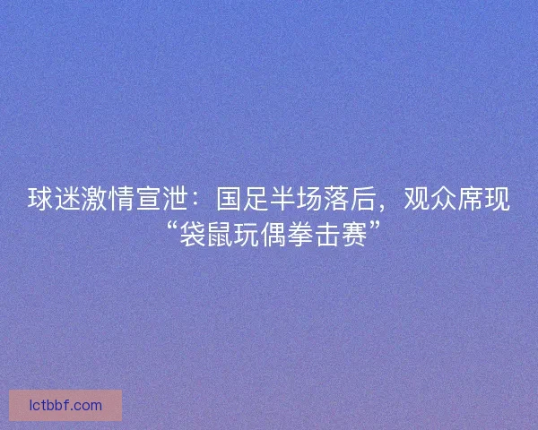 球迷激情宣泄：国足半场落后，观众席现 “袋鼠玩偶拳击赛”