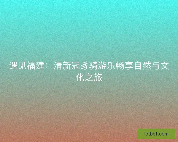 遇见福建：清新冠豸骑游乐畅享自然与文化之旅