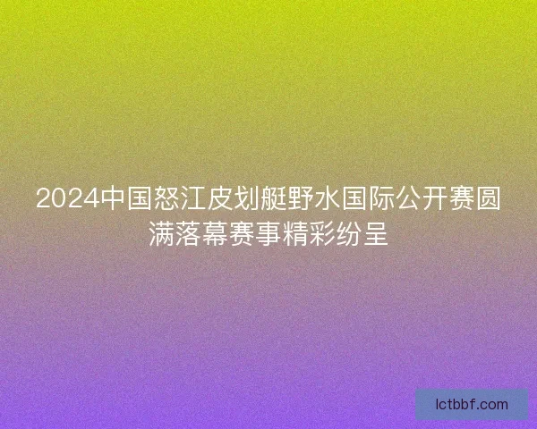 2024中国怒江皮划艇野水国际公开赛圆满落幕赛事精彩纷呈