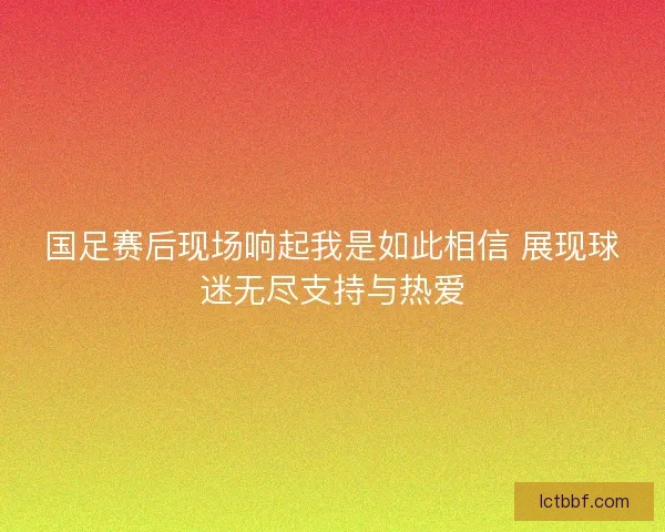 国足赛后现场响起我是如此相信 展现球迷无尽支持与热爱