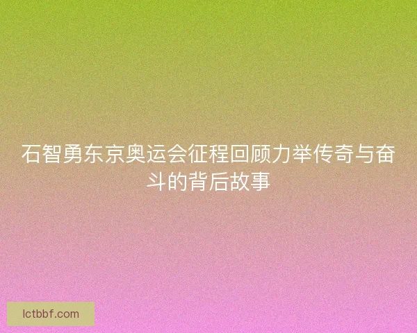 石智勇东京奥运会征程回顾力举传奇与奋斗的背后故事