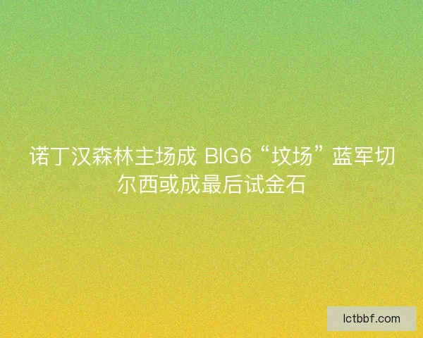 诺丁汉森林主场成 BIG6 “坟场” 蓝军切尔西或成最后试金石
