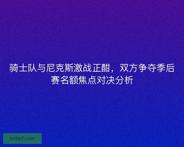 骑士队与尼克斯激战正酣，双方争夺季后赛名额焦点对决分析