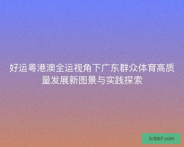 好运粤港澳全运视角下广东群众体育高质量发展新图景与实践探索