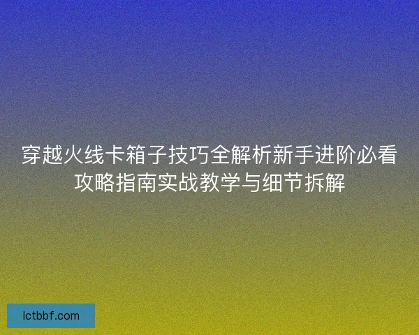 穿越火线卡箱子技巧全解析新手进阶必看攻略指南实战教学与细节拆解